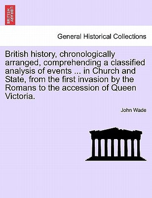 British History, Chronologically Arranged, Comprehending a Classified Analysis of Events ... in Church and State, from the First Invasion by the Roman by Wade, John