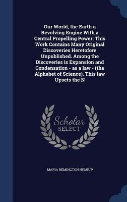 Our World, the Earth a Revolving Engine With a Central Propelling Power; This Work Contains Many Original Discoveries Heretofore Unpublished. Among th by Hemiup, Maria Remington