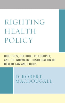 Righting Health Policy: Bioethics, Political Philosophy, and the Normative Justification of Health Law and Policy by Macdougall, D. Robert