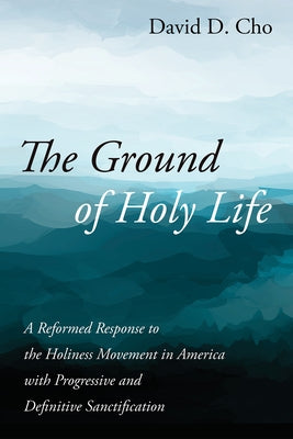 The Ground of Holy Life: A Reformed Response to the Holiness Movement in America with Progressive and Definitive Sanctification by Cho, David D.