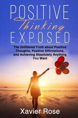 Positive Thinking Exposed: The Unfiltered Truth about Positive Thoughts, Positive Affirmations, and Achieving Absolutely Anything You Want by Rose, Xavier