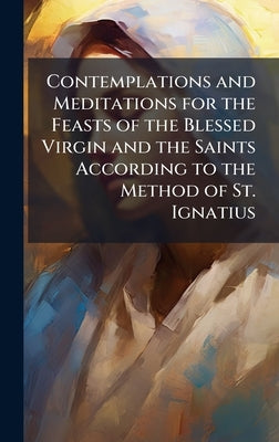 Contemplations and Meditations for the Feasts of the Blessed Virgin and the Saints According to the Method of St. Ignatius by Anonymous