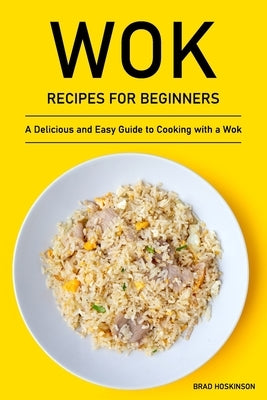Wok Recipes for Beginners: A Delicious and Easy Guide to Cooking with a Wok by Hoskinson, Brad