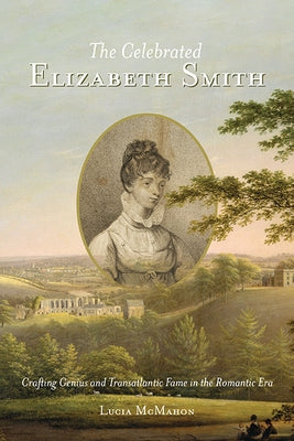 The Celebrated Elizabeth Smith: Crafting Genius and Transatlantic Fame in the Romantic Era by McMahon, Lucia