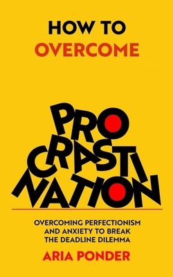 How to Overcome Procrastination: Overcoming Perfectionism and Anxiety to Break the Deadline Dilemma by Ponder, Aria
