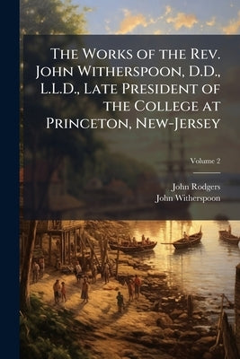The Works of the Rev. John Witherspoon, D.D., L.L.D., Late President of the College at Princeton, New-Jersey: To Which is Prefixed an Account of the A by Rodgers, John