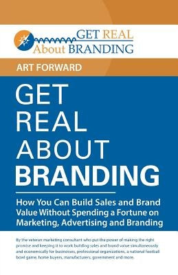 Get Real About Branding: How You Can Build Sales and Brand Value Without Spending a Fortune on Marketing, Advertising and Branding by Forward, Art