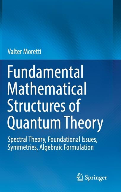 Fundamental Mathematical Structures of Quantum Theory: Spectral Theory, Foundational Issues, Symmetries, Algebraic Formulation by Moretti, Valter