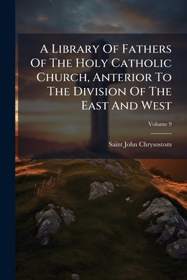 A Library Of Fathers Of The Holy Catholic Church, Anterior To The Division Of The East And West; Volume 9 by Chrysostom, Saint John