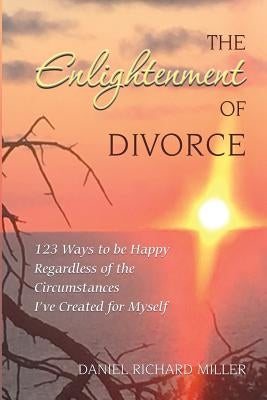 The Enlightenment of Divorce: 123 Ways to be Happy Regardless of the Circumstances I've Created for Myself by Miller, Daniel Richard