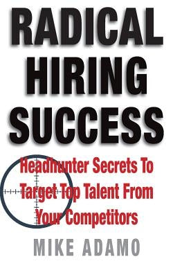 Radical Hiring Success: Headhunter Secrets To Target Top Talent From Your Competitors by Adamo, Mike