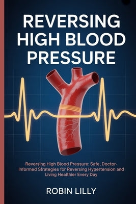 Reversing High Blood Pressure: Reversing High Blood Pressure: Safe, Doctor-Informed Strategies for Reversing Hypertension and Living Healthier Every D by Lilly, Robin