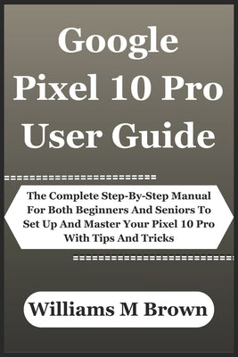 Google Pixel 10 Pro User Guide: The Complete Step-By-Step Manual For Both Beginners And Seniors To Set Up And Master Your Pixel 10 Pro With Tips And T by M. Brown, Williams
