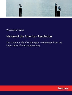 History of the American Revolution: The student's life of Washington - condensed from the larger work of Washington Irving by Irving, Washington