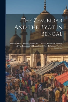 The Zemindar And The Ryot In Bengal: Extracts From Official Records, &c., On The Material Condition Of The Peasantry Of Bengal And Their Relations To by Anonymous