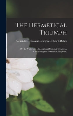 The Hermetical Triumph: Or, the Victorious Philosophical Stone: A Treatise ... Concerning the Hermetical Magistery by de Saint-Didier, Alexandre-Toussaint