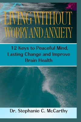 Living Without Worry and Anxiety: 12 Keys to Peaceful Mind, Lasting Change and Improve Brain Health by McCarthy, Stephanie C.