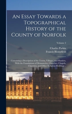 An Essay Towards a Topographical History of the County of Norfolk: Containing a Description of the Towns, Villages, and Hamlets, With the Foundations by 1705-1752, Blomefield Francis