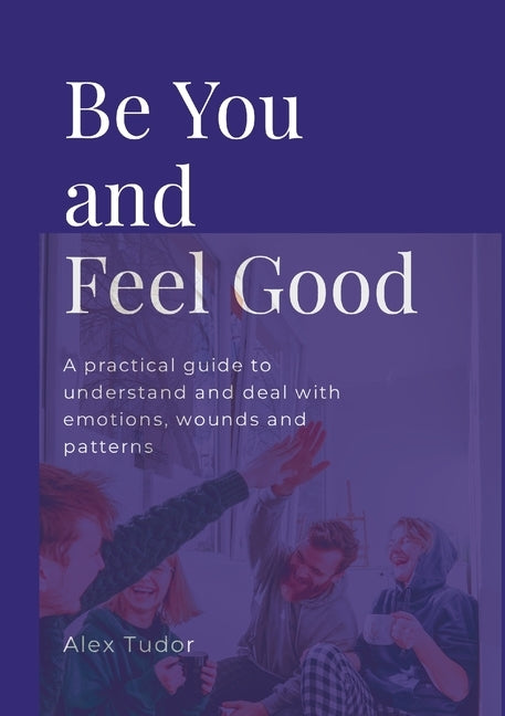 Be You And Feel Good: A practical guide to understand and deal with emotions, wounds and patterns by Tudor, Alex