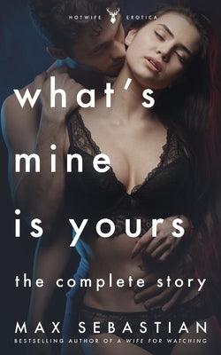 What's Mine Is Yours, What's Yours Is Mine: The Complete Hotwife Epic by Sebastian, Max