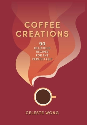 Coffee Creations: 90 Delicious Recipes for the Perfect Cup by Wong, Celeste