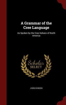 A Grammar of the Cree Language: As Spoken by the Cree Indians of North America by Horden, John