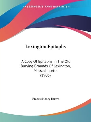 Lexington Epitaphs: A Copy Of Epitaphs In The Old Burying Grounds Of Lexington, Massachusetts (1905) by Brown, Francis Henry