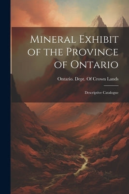 Mineral Exhibit of the Province of Ontario: Descriptive Catalogue by Ontario Dept of Crown Lands