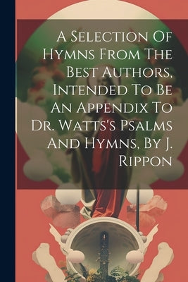 A Selection Of Hymns From The Best Authors, Intended To Be An Appendix To Dr. Watts's Psalms And Hymns, By J. Rippon by Anonymous