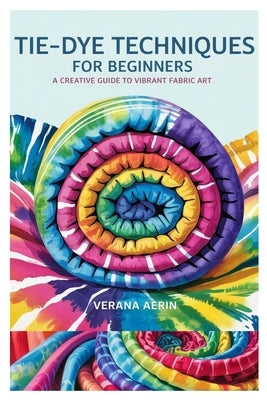 Tie-Dye Techniques for Beginners: A Creative Guide to Vibrant Fabric Art: Master Simple and Beautiful Patterns, Eco-Friendly Dyeing Methods, and Fun D by Aerin, Verana