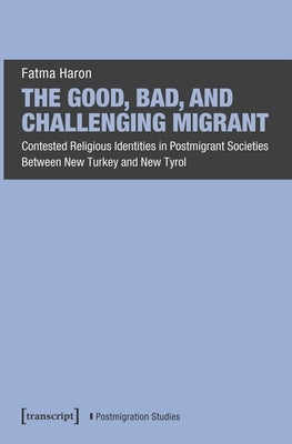 The Good, Bad, and Challenging Migrant: Contested Religious Identities in Postmigrant Societies Between New Turkey and New Tyrol by Haron, Fatma