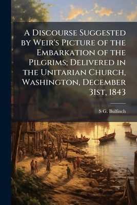 A Discourse Suggested by Weir's Picture of the Embarkation of the Pilgrims; Delivered in the Unitarian Church, Washington, December 31st, 1843 by Bulfinch, Stephen Greenleaf