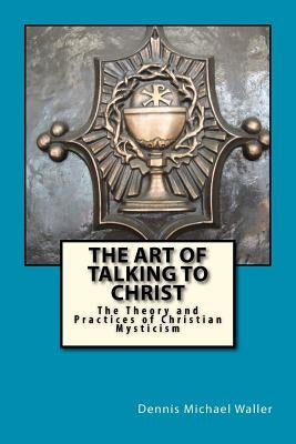 The Art of Talking to Christ: The Theory and Practices of Christian Mysticism by Waller, Dennis Michael