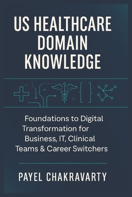 US Healthcare Domain Knowledge - Functions, Systems, Payments, Regulations, and Technology: Foundations to Digital Transformation for Business, IT, Cl by Chakravarty, Payel