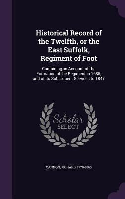 Historical Record of the Twelfth, or the East Suffolk, Regiment of Foot: Containing an Account of the Formation of the Regiment in 1685, and of its Su by 1779-1865, Cannon Richard