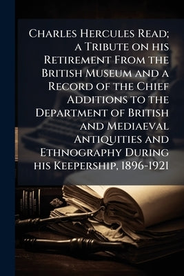 Charles Hercules Read; a Tribute on his Retirement From the British Museum and a Record of the Chief Additions to the Department of British and Mediae by Anonymous
