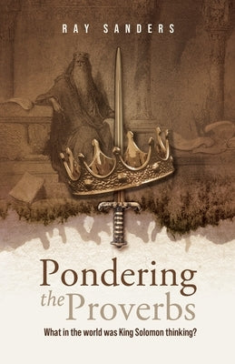 Pondering the Proverbs: What in the World Was King Solomon Thinking? by Sanders, Ray