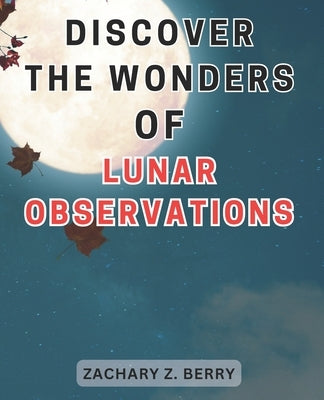 Discover the Wonders of Lunar Observations: Unlocking the Celestial Marvels: Journeying Through Lunar Observations to Awaken Your Wonder and Imaginati by Berry, Zachary Z.