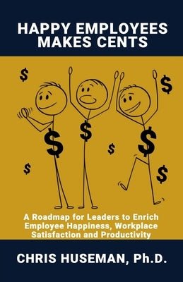 Happy Employees Make Cents: A Roadmap for Leaders to Enrich Employee Happiness, Workplace Satisfaction and Productivity by Huseman, Chris