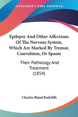 Epilepsy And Other Affections Of The Nervous System, Which Are Marked By Tremor, Convulsion, Or Spasm: Their Pathology And Treatment (1854) by Radcliffe, Charles Bland