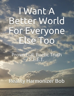 I Want A Better World For Everyone Else Too: Proverbial, Poetic Truth F.E.E.T. by Reality Harmonizer Bob