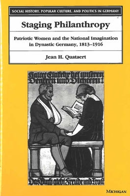 Staging Philanthropy: Patriotic Women and the National Imagination in Dynastic Germany, 1813-1916 by Quataert, Jean Helen