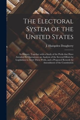 The Electoral System of the United States: Its History, Together With a Study of the Perils That Have Attended Its Operations, an Analysis of the Seve by Dougherty, J. Hampden (John Hampden)