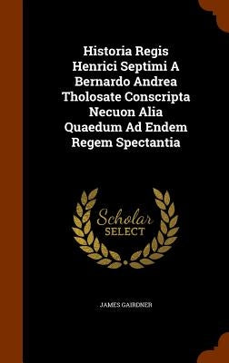 Historia Regis Henrici Septimi A Bernardo Andrea Tholosate Conscripta Necuon Alia Quaedum Ad Endem Regem Spectantia by Gairdner, James
