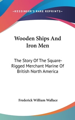 Wooden Ships And Iron Men: The Story Of The Square-Rigged Merchant Marine Of British North America by Wallace, Frederick William
