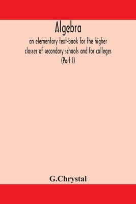 Algebra: an elementary text-book for the higher classes of secondary schools and for colleges (Part I) by G. Chrystal