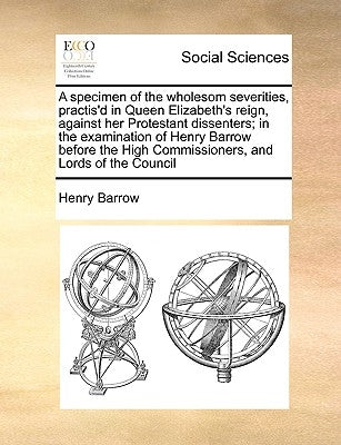 A Specimen of the Wholesom Severities, Practis'd in Queen Elizabeth's Reign, Against Her Protestant Dissenters; In the Examination of Henry Barrow Bef by Barrow, Henry