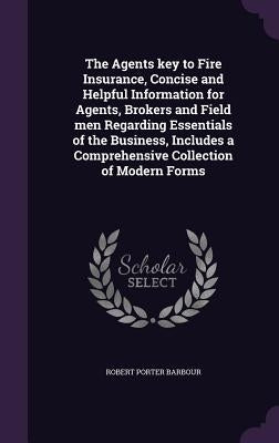 The Agents key to Fire Insurance, Concise and Helpful Information for Agents, Brokers and Field men Regarding Essentials of the Business, Includes a C by Barbour, Robert Porter
