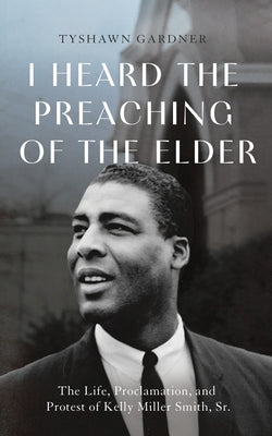 I Heard the Preaching of the Elder: The Life, Proclamation, and Protest of Kelly Miller Smith, Sr. by Gardner, Anthony Tyshawn