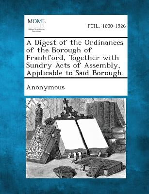 A Digest of the Ordinances of the Borough of Frankford, Together with Sundry Acts of Assembly, Applicable to Said Borough. by Anonymous